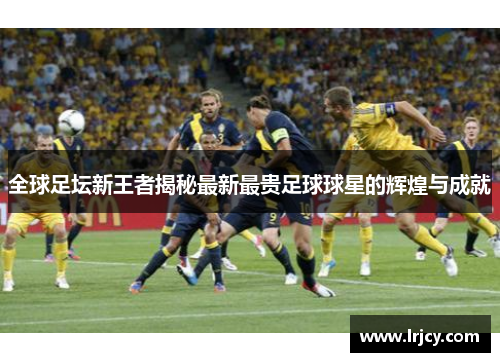 全球足坛新王者揭秘最新最贵足球球星的辉煌与成就