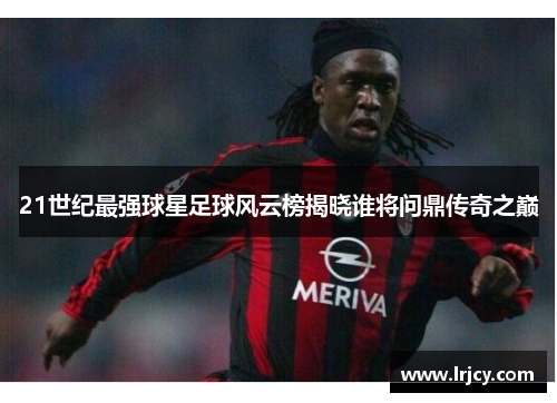 21世纪最强球星足球风云榜揭晓谁将问鼎传奇之巅