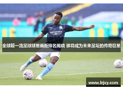 全球超一流足球球星最新排名揭晓 谁将成为未来足坛的传奇巨星