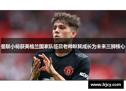 曼联小将获英格兰国家队征召老帅盼其成长为未来三狮核心