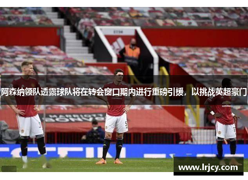 阿森纳领队透露球队将在转会窗口期内进行重磅引援，以挑战英超豪门